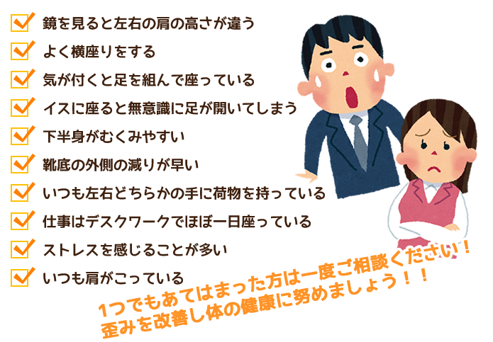 □鏡を見ると左右の肩の高さが違う□よく横座りをする□気が付くと足を組んで座っている□イスに座ると無意識に足が開いてしまう。□下半身がむくみやすい□靴底の外側の減りが早い□いつも左右どちらかの手に荷物を持っている。□仕事はデスクワークでほぼ一日座っている